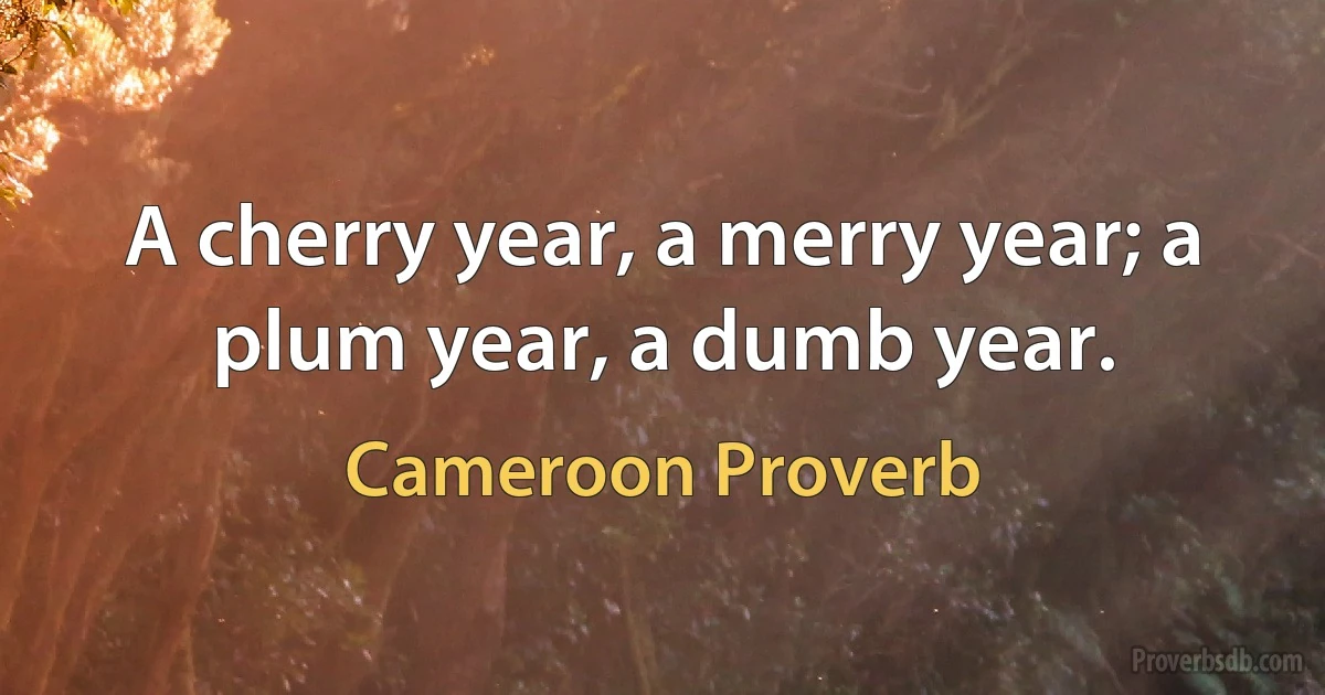 A cherry year, a merry year; a plum year, a dumb year. (Cameroon Proverb)