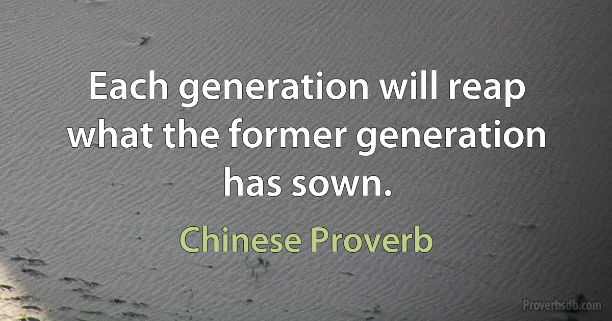 Each generation will reap what the former generation has sown. (Chinese Proverb)