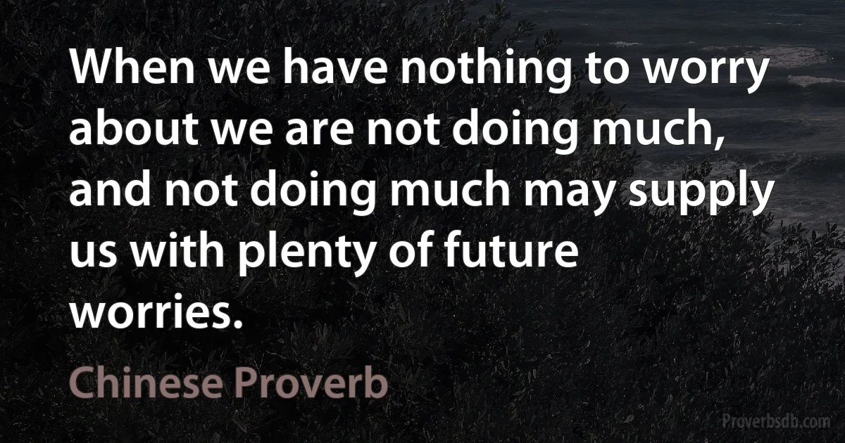 When we have nothing to worry about we are not doing much, and not doing much may supply us with plenty of future worries. (Chinese Proverb)