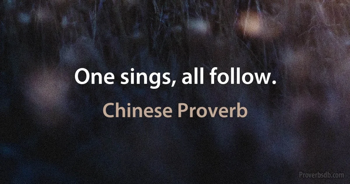 One sings, all follow. (Chinese Proverb)