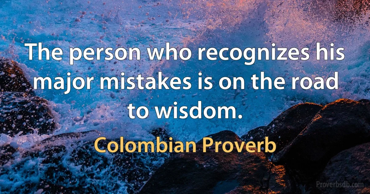 The person who recognizes his major mistakes is on the road to wisdom. (Colombian Proverb)