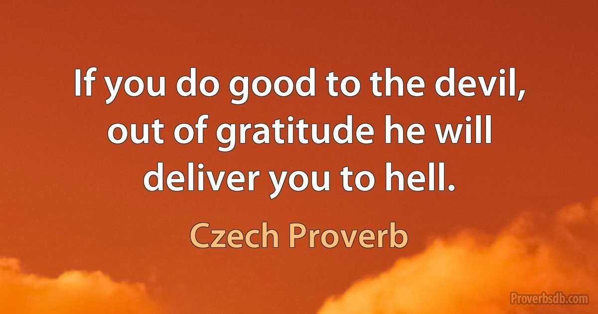 If you do good to the devil, out of gratitude he will deliver you to hell. (Czech Proverb)