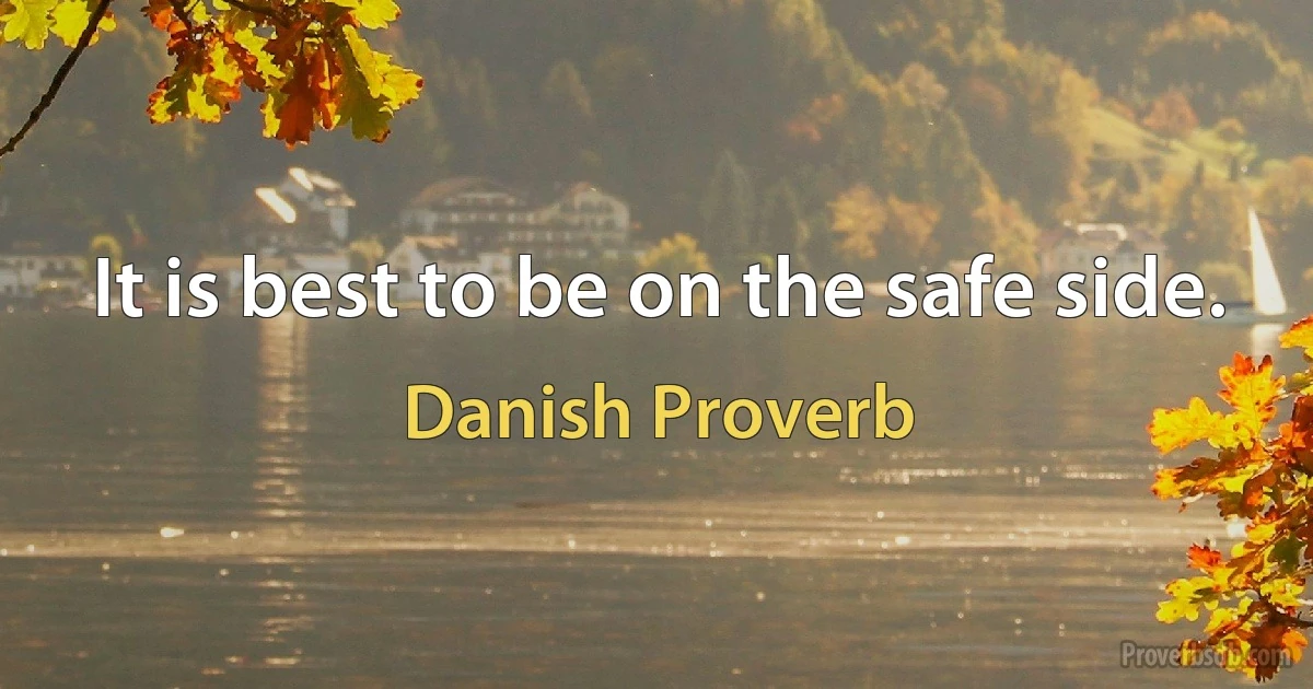 It is best to be on the safe side. (Danish Proverb)