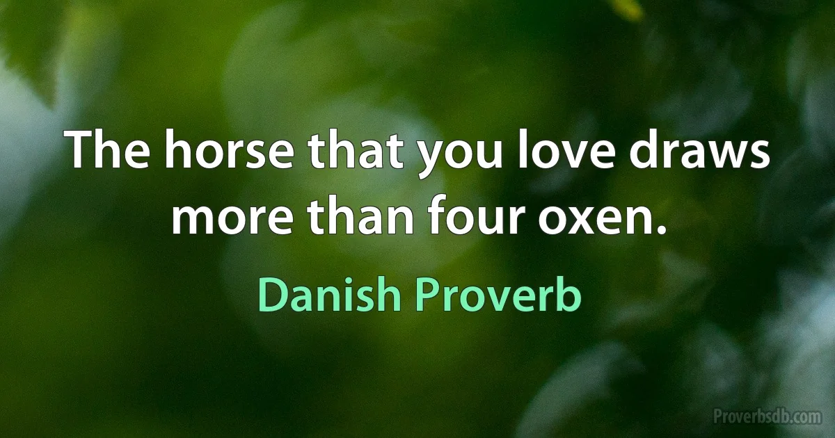 The horse that you love draws more than four oxen. (Danish Proverb)