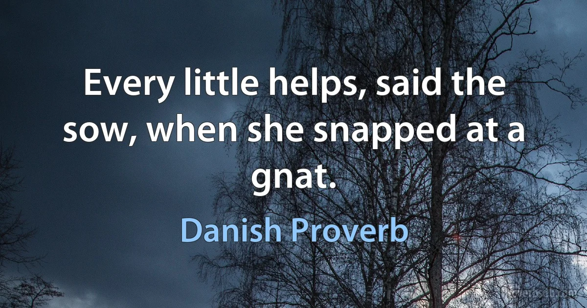 Every little helps, said the sow, when she snapped at a gnat. (Danish Proverb)