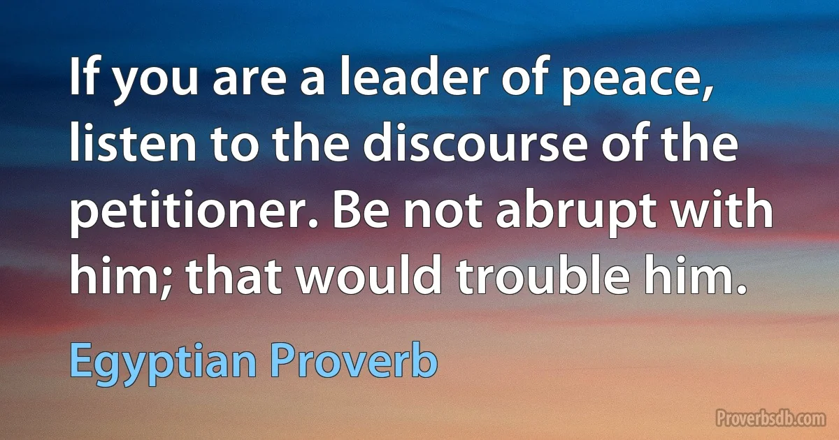 If you are a leader of peace, listen to the discourse of the petitioner. Be not abrupt with him; that would trouble him. (Egyptian Proverb)