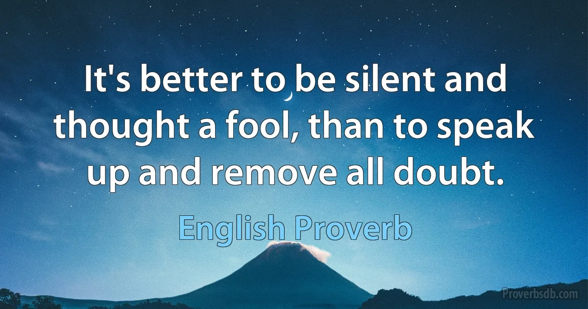 It's better to be silent and thought a fool, than to speak up and remove all doubt. (English Proverb)