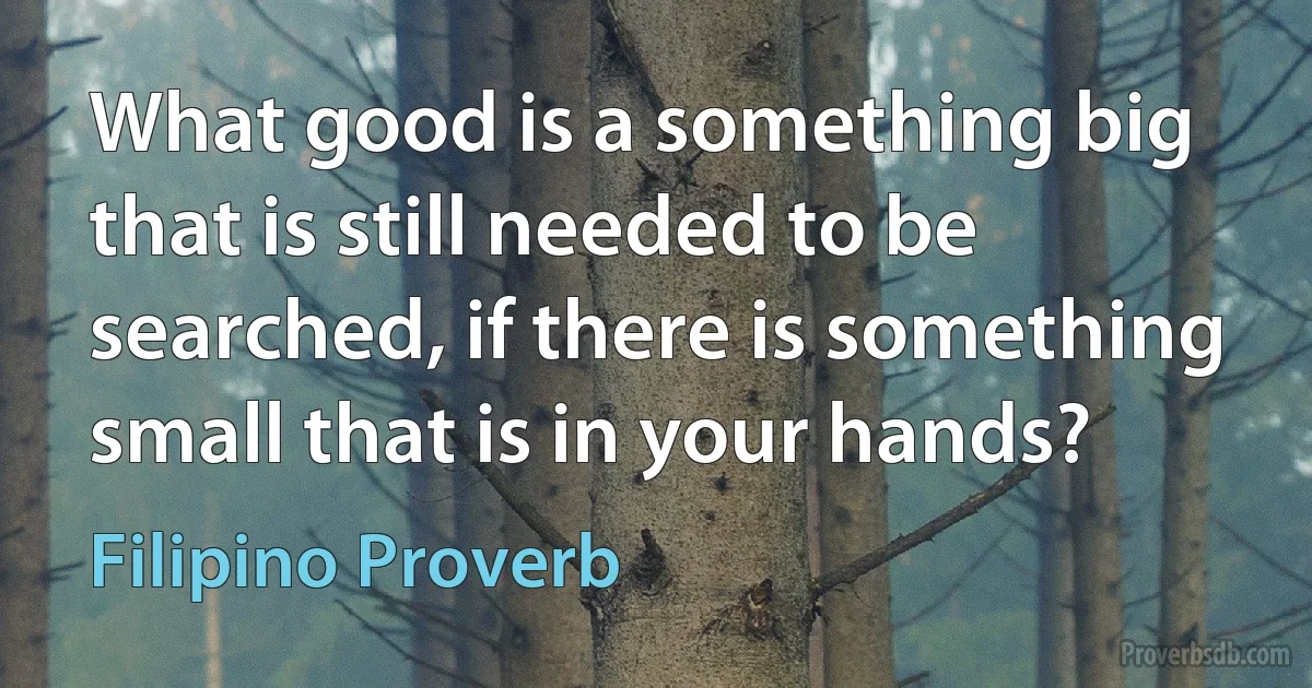 What good is a something big that is still needed to be searched, if there is something small that is in your hands? (Filipino Proverb)