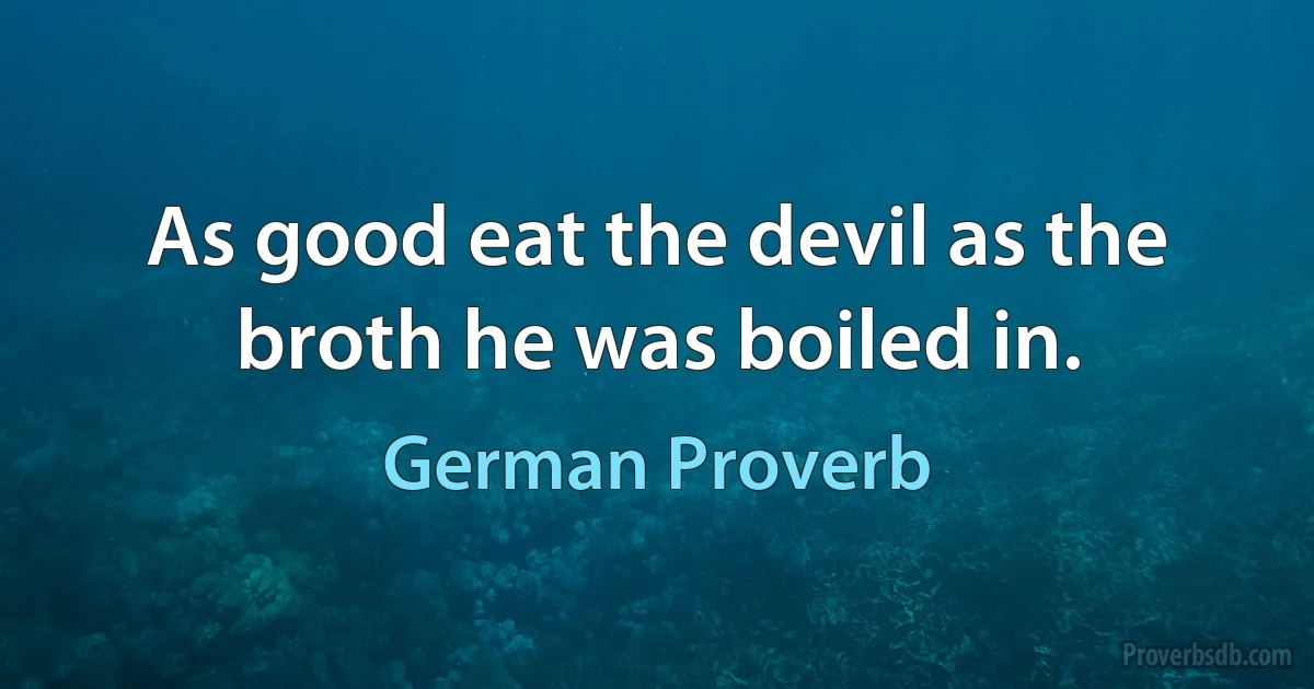 As good eat the devil as the broth he was boiled in. (German Proverb)