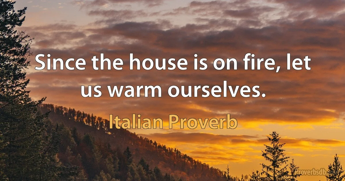 Since the house is on fire, let us warm ourselves. (Italian Proverb)