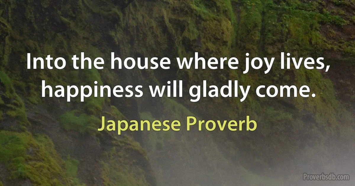 Into the house where joy lives, happiness will gladly come. (Japanese Proverb)