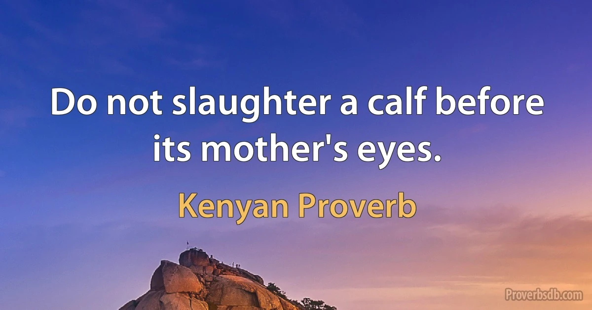 Do not slaughter a calf before its mother's eyes. (Kenyan Proverb)