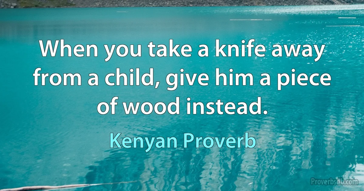 When you take a knife away from a child, give him a piece of wood instead. (Kenyan Proverb)