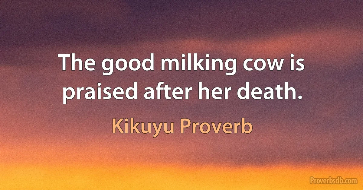 The good milking cow is praised after her death. (Kikuyu Proverb)