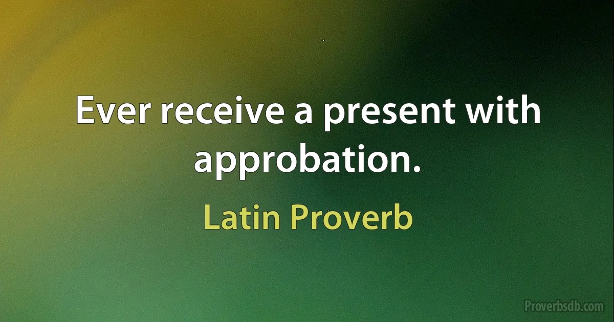 Ever receive a present with approbation. (Latin Proverb)