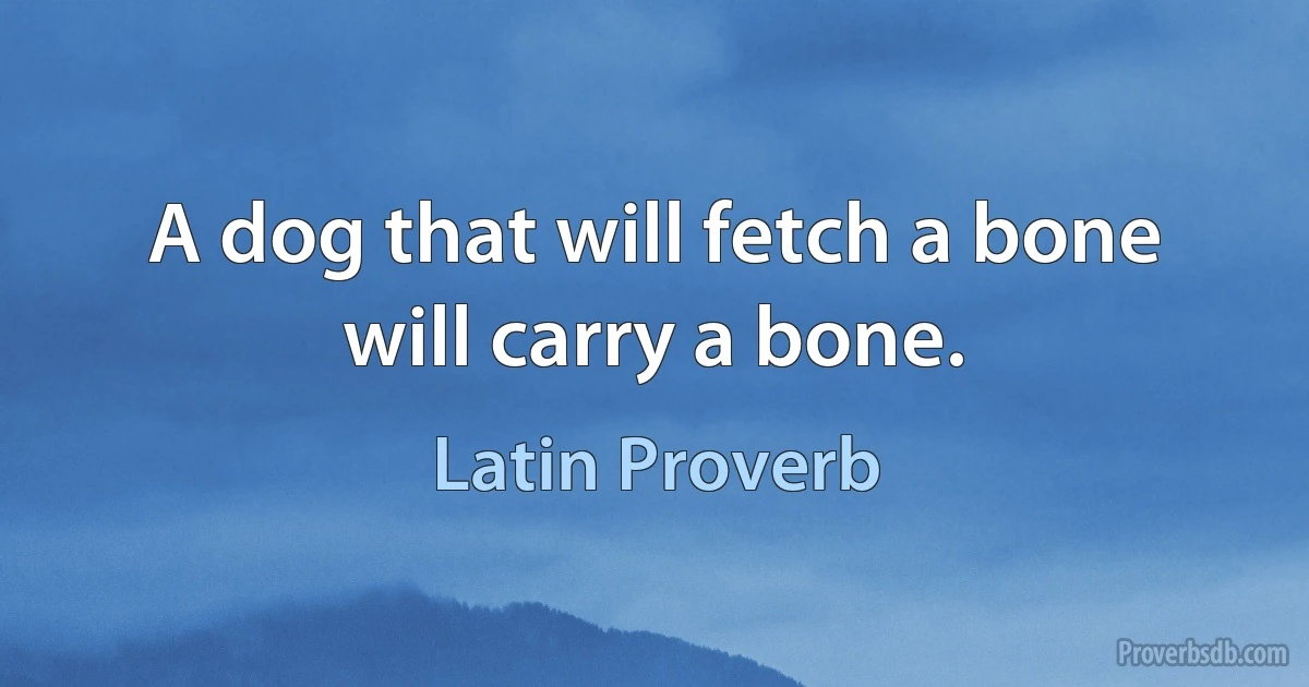 A dog that will fetch a bone will carry a bone. (Latin Proverb)