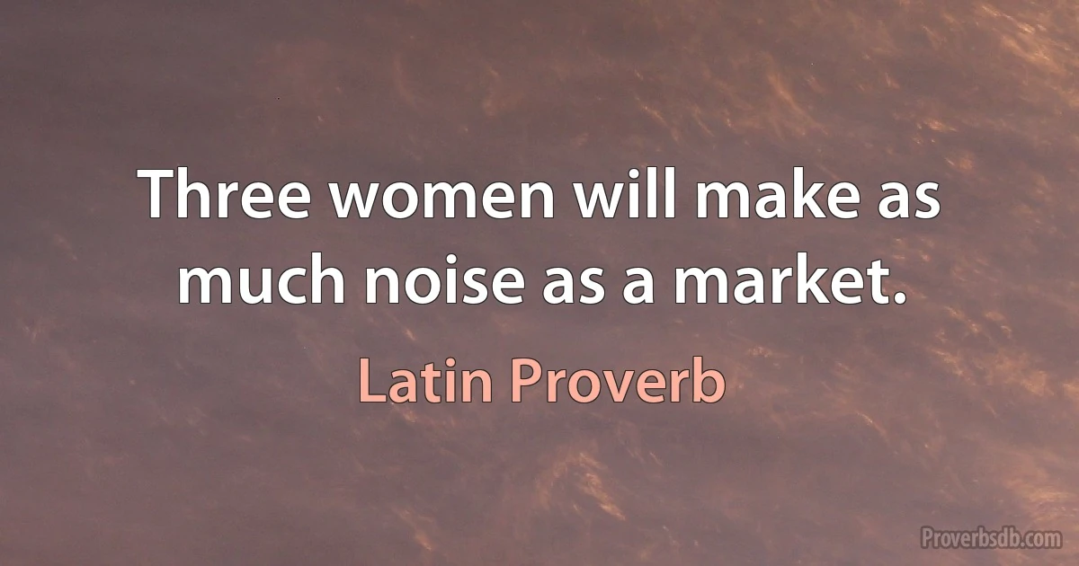 Three women will make as much noise as a market. (Latin Proverb)