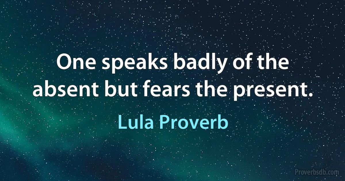 One speaks badly of the absent but fears the present. (Lula Proverb)