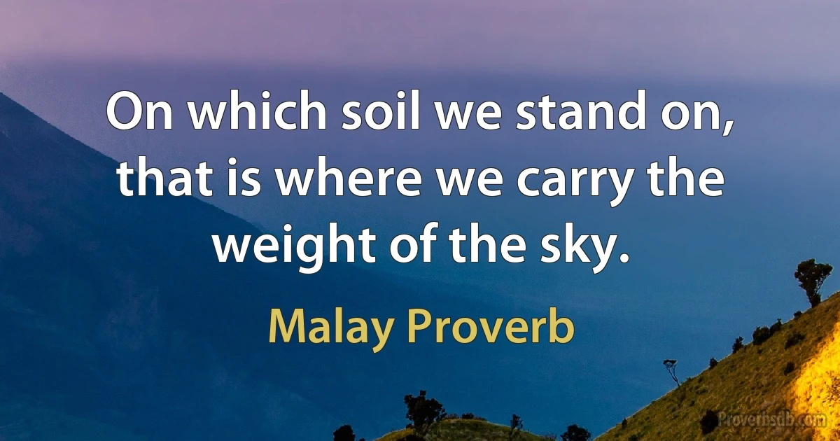 On which soil we stand on, that is where we carry the weight of the sky. (Malay Proverb)