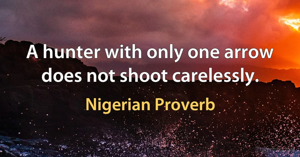 A hunter with only one arrow does not shoot carelessly. (Nigerian Proverb)