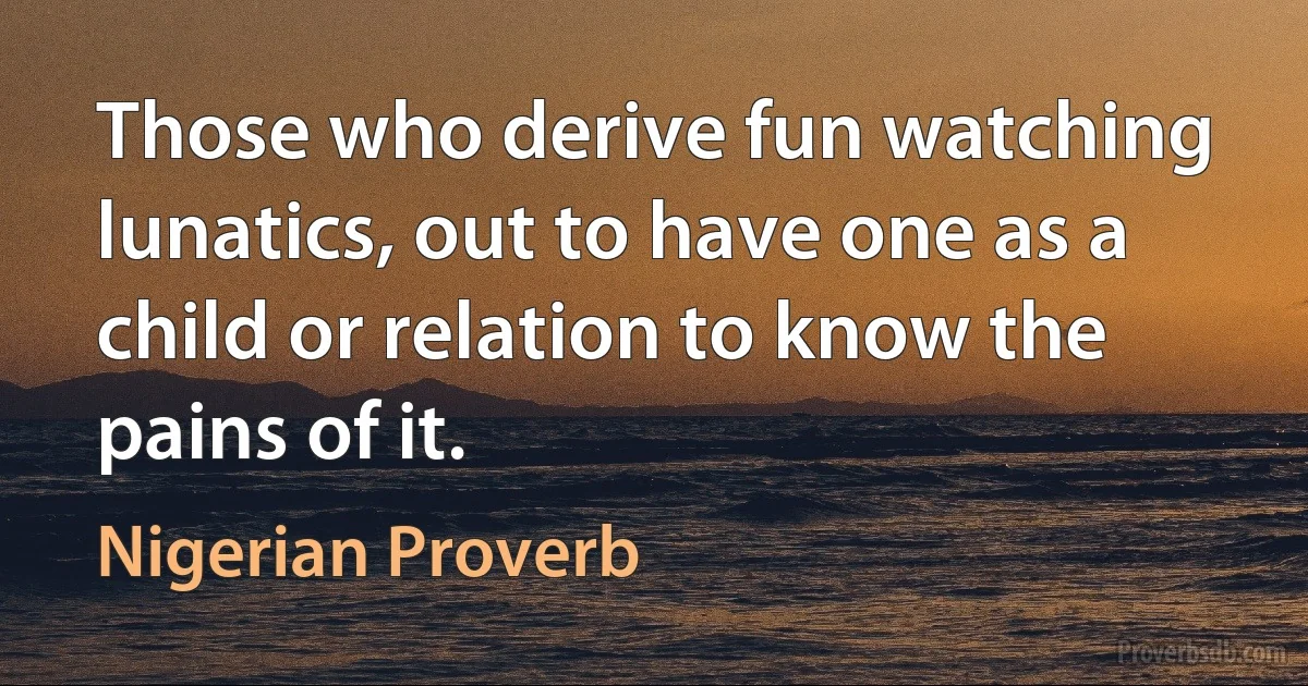 Those who derive fun watching lunatics, out to have one as a child or relation to know the pains of it. (Nigerian Proverb)