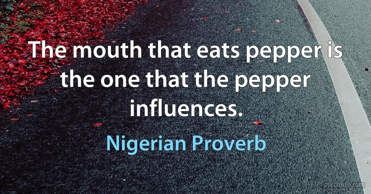 The mouth that eats pepper is the one that the pepper influences. (Nigerian Proverb)