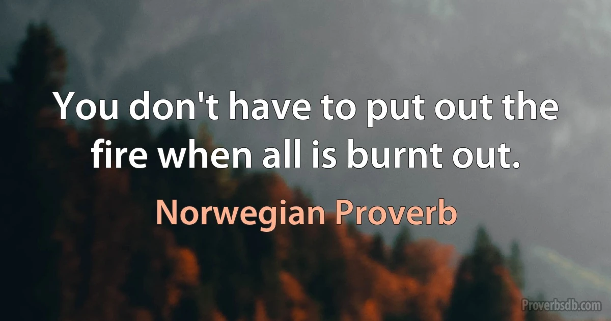 You don't have to put out the fire when all is burnt out. (Norwegian Proverb)