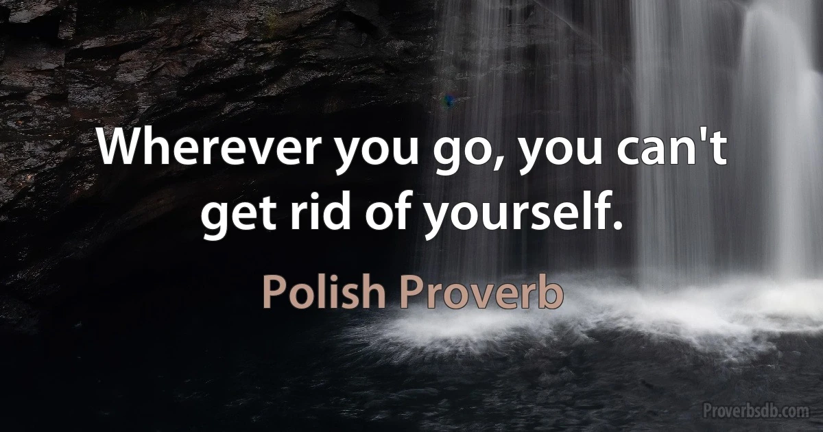 Wherever you go, you can't get rid of yourself. (Polish Proverb)