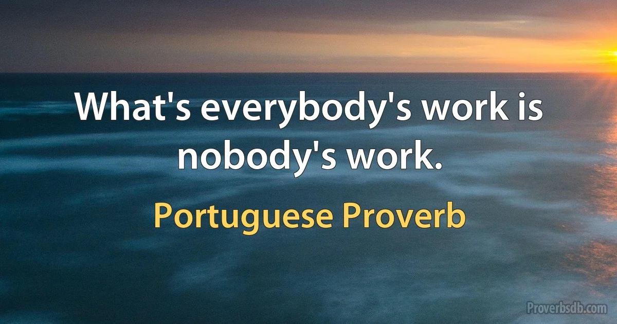 What's everybody's work is nobody's work. (Portuguese Proverb)