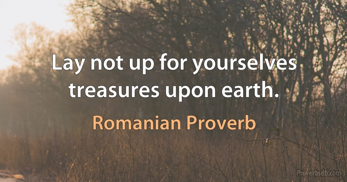 Lay not up for yourselves treasures upon earth. (Romanian Proverb)