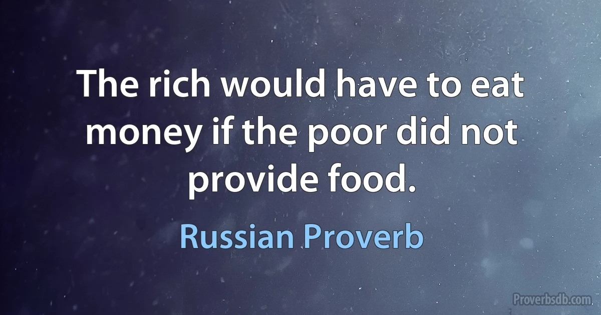 The rich would have to eat money if the poor did not provide food. (Russian Proverb)