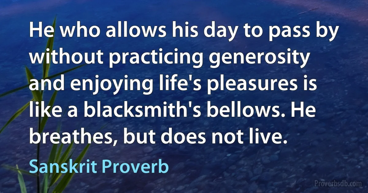 He who allows his day to pass by without practicing generosity and enjoying life's pleasures is like a blacksmith's bellows. He breathes, but does not live. (Sanskrit Proverb)