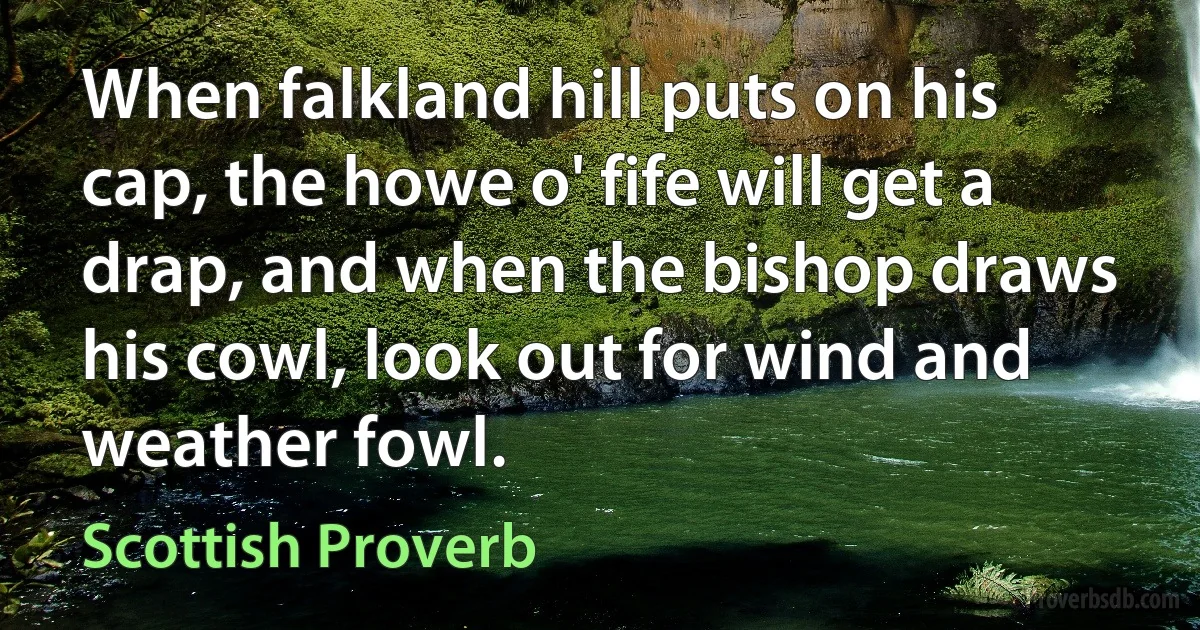 When falkland hill puts on his cap, the howe o' fife will get a drap, and when the bishop draws his cowl, look out for wind and weather fowl. (Scottish Proverb)