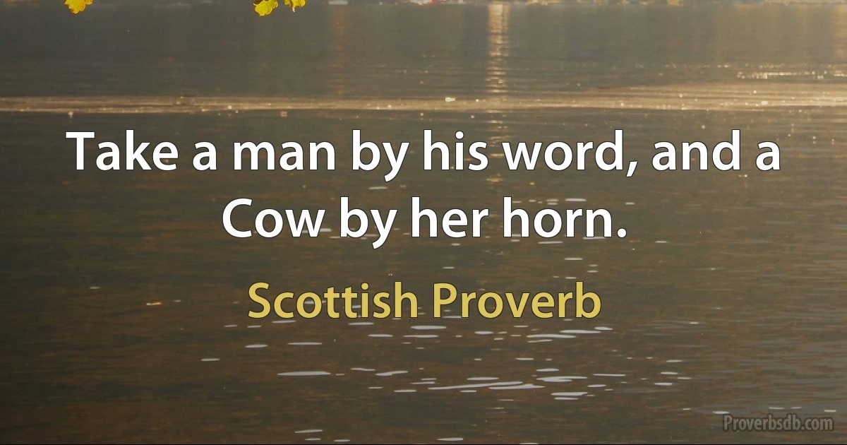 Take a man by his word, and a Cow by her horn. (Scottish Proverb)