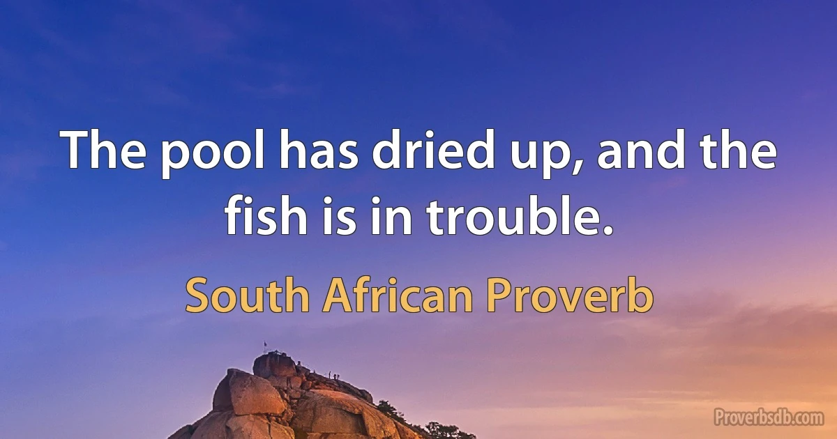 The pool has dried up, and the fish is in trouble. (South African Proverb)