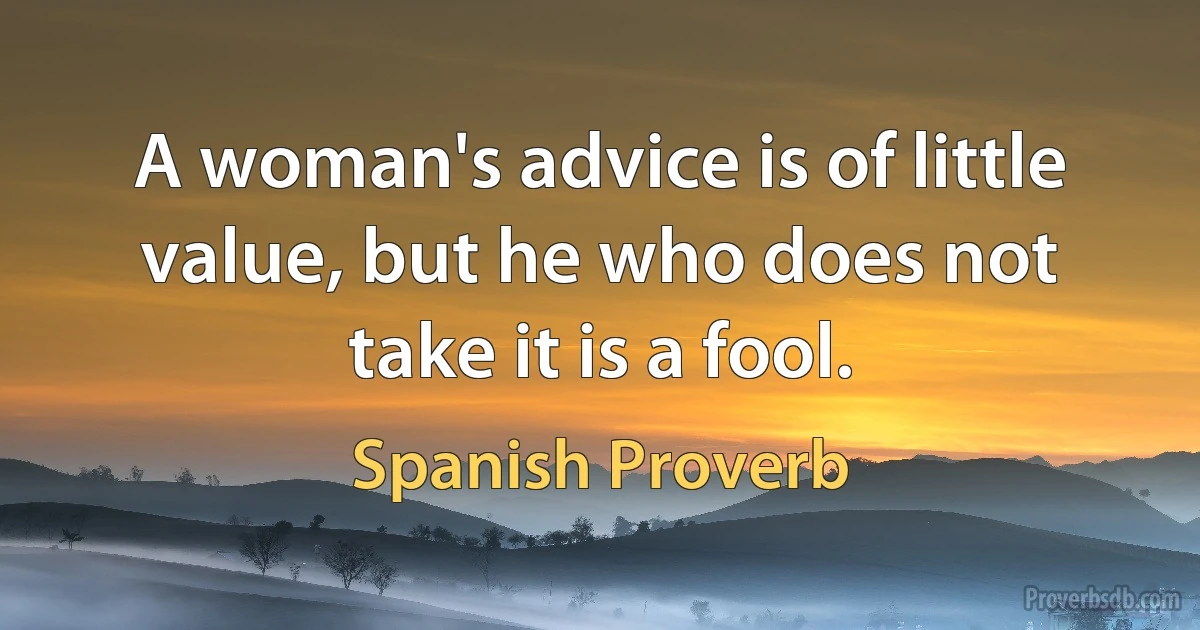 A woman's advice is of little value, but he who does not take it is a fool. (Spanish Proverb)