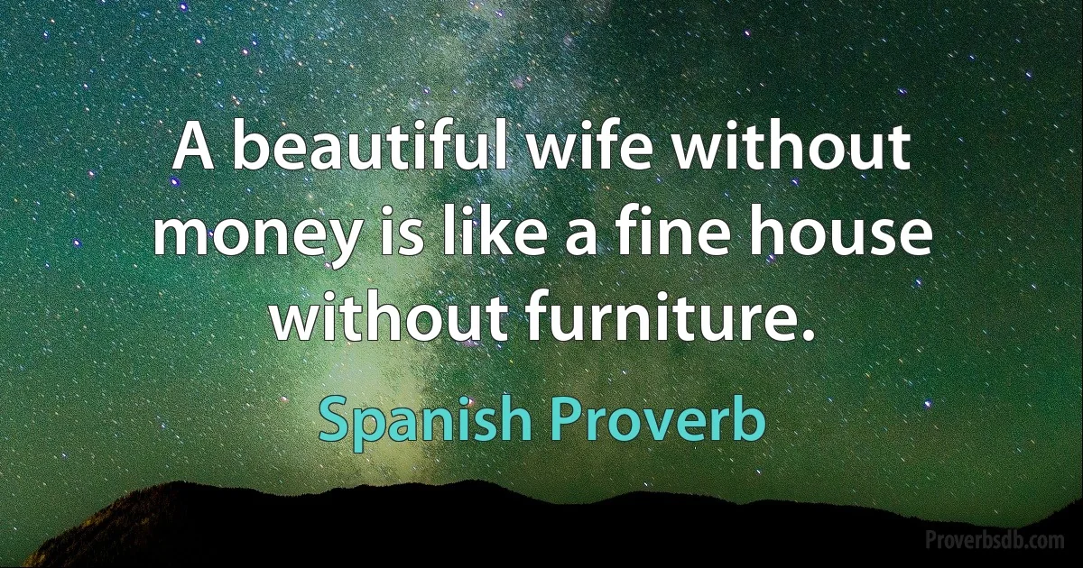 A beautiful wife without money is like a fine house without furniture. (Spanish Proverb)