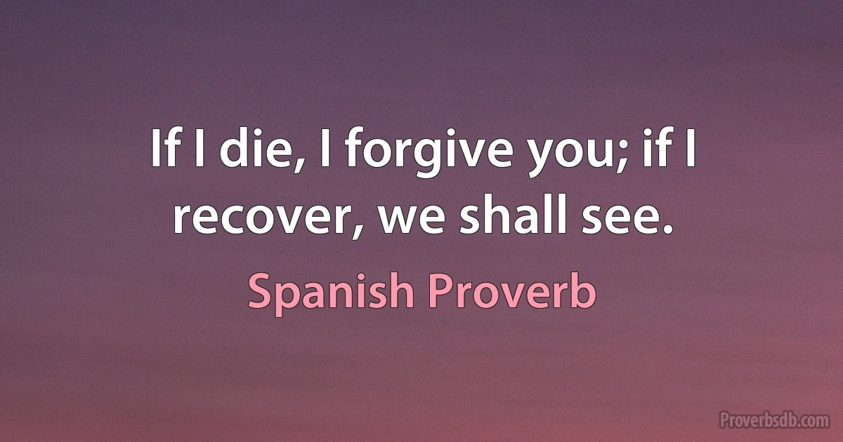 If I die, I forgive you; if I recover, we shall see. (Spanish Proverb)