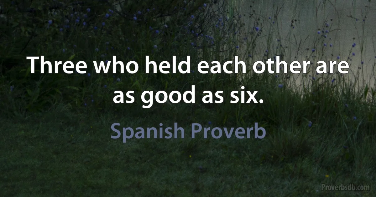 Three who held each other are as good as six. (Spanish Proverb)