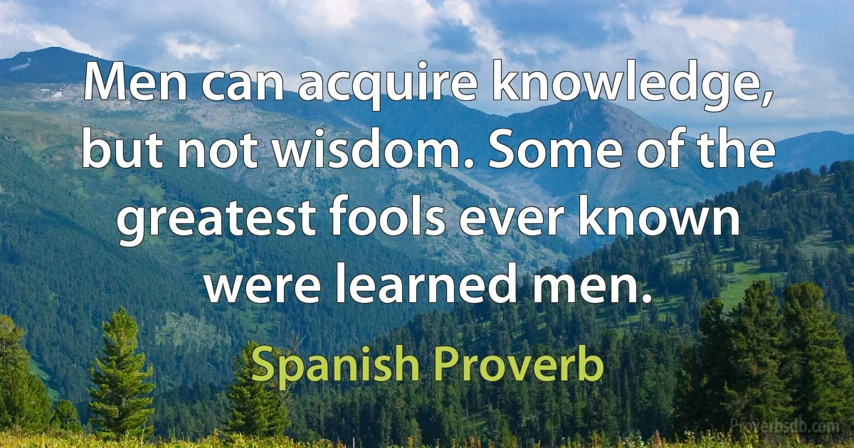 Men can acquire knowledge, but not wisdom. Some of the greatest fools ever known were learned men. (Spanish Proverb)