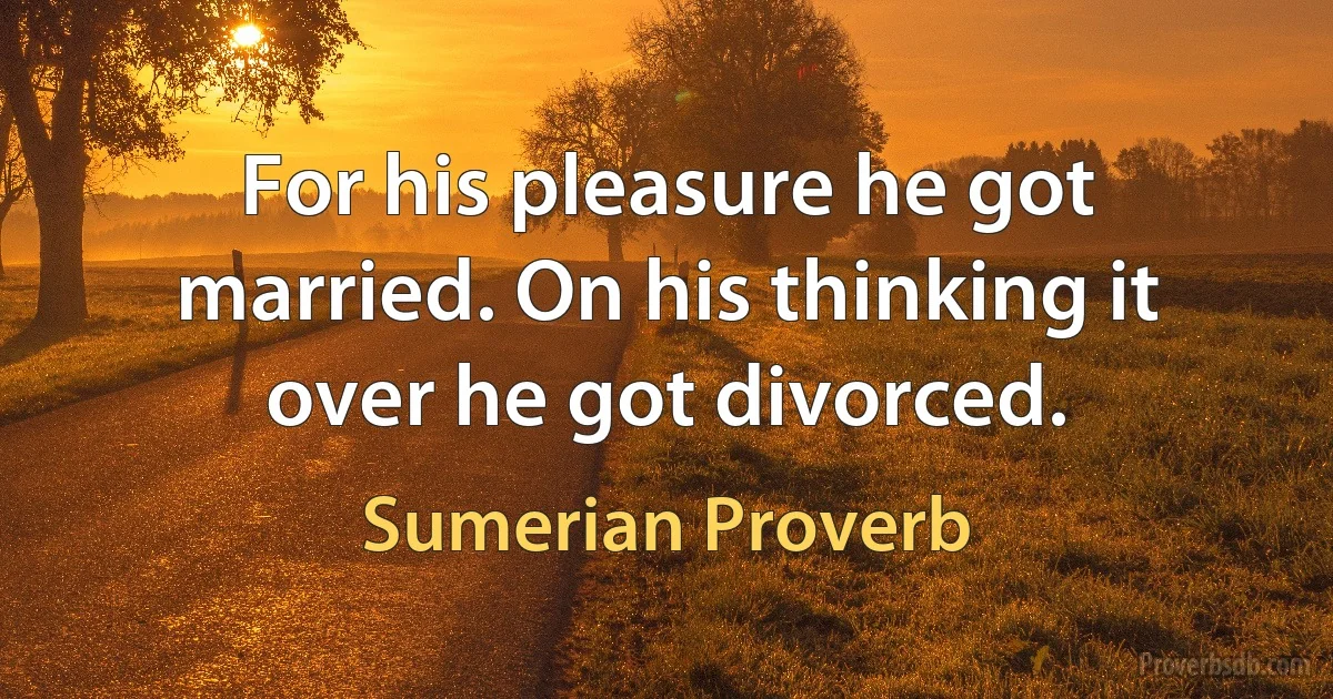 For his pleasure he got married. On his thinking it over he got divorced. (Sumerian Proverb)