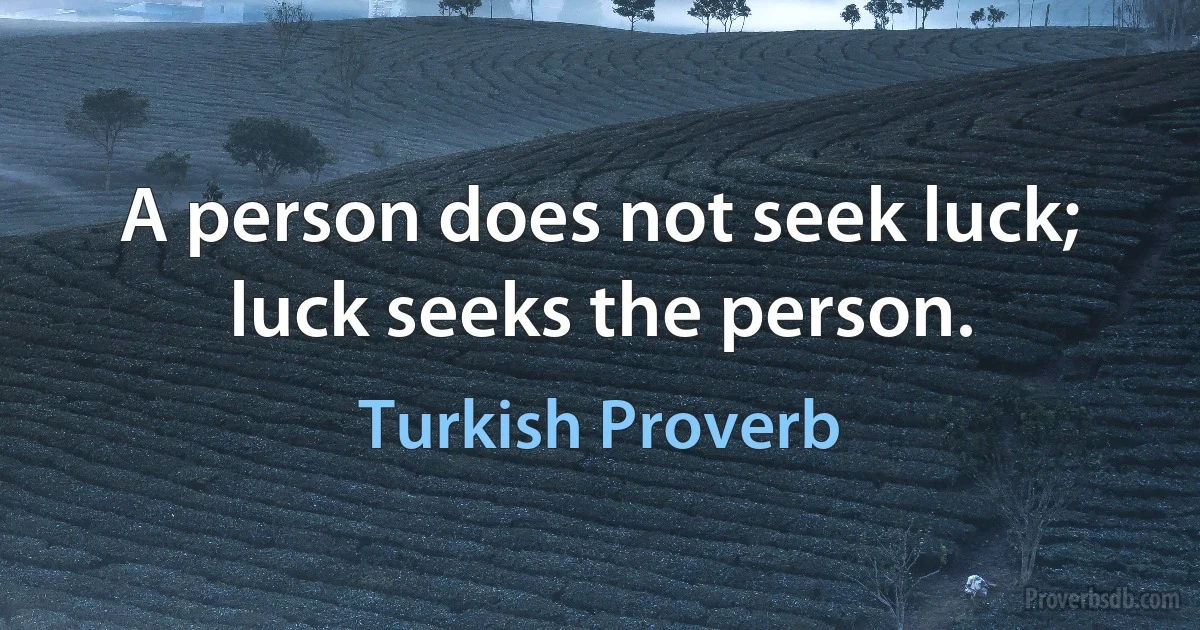 A person does not seek luck; luck seeks the person. (Turkish Proverb)