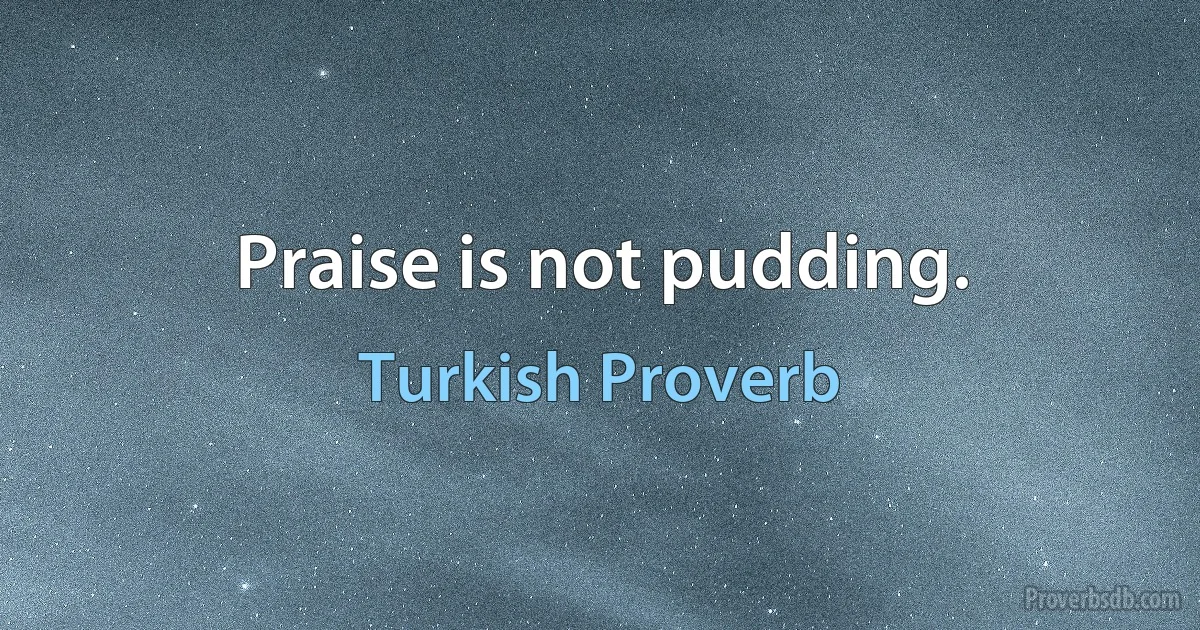 Praise is not pudding. (Turkish Proverb)