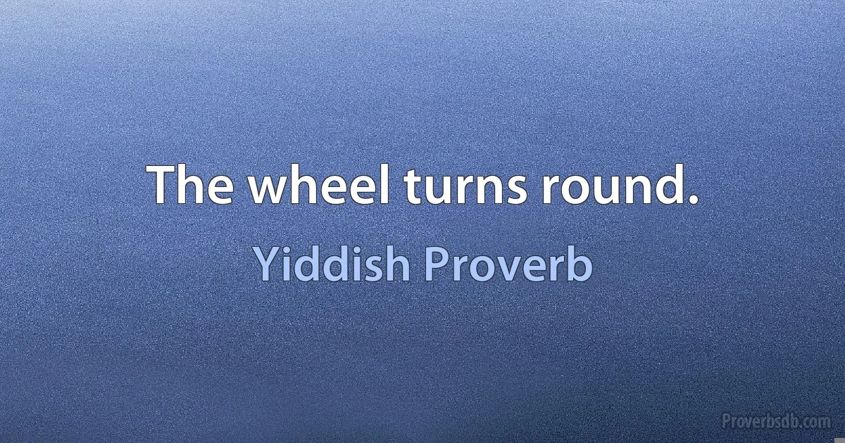 The wheel turns round. (Yiddish Proverb)