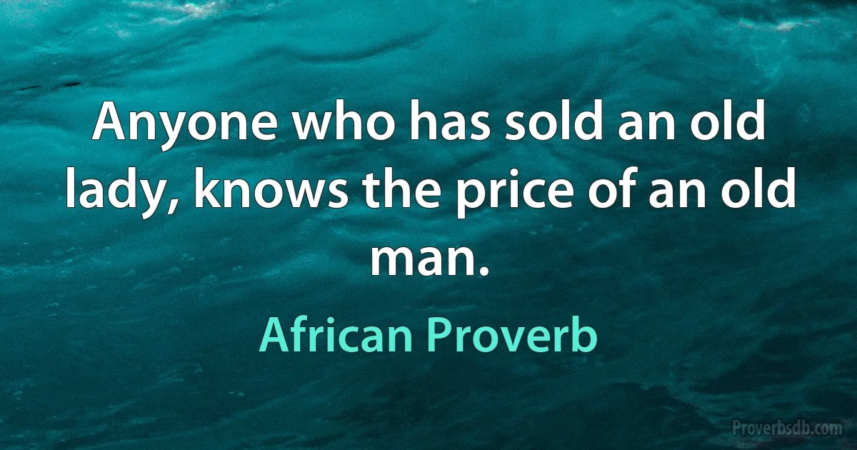 Anyone who has sold an old lady, knows the price of an old man. (African Proverb)