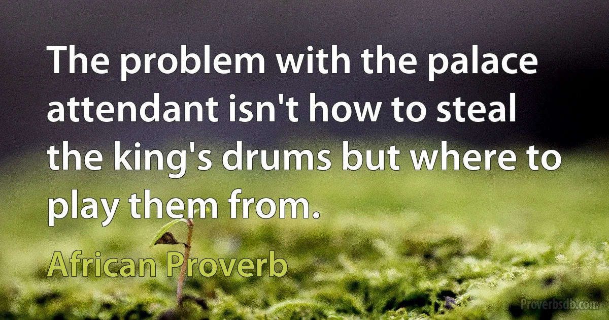 The problem with the palace attendant isn't how to steal the king's drums but where to play them from. (African Proverb)