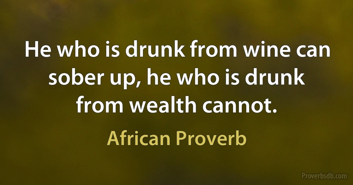 He who is drunk from wine can sober up, he who is drunk from wealth cannot. (African Proverb)