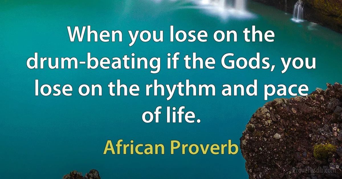 When you lose on the drum-beating if the Gods, you lose on the rhythm and pace of life. (African Proverb)