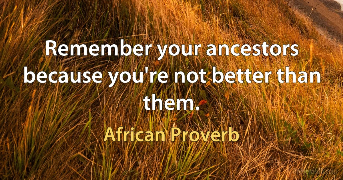 Remember your ancestors because you're not better than them. (African Proverb)