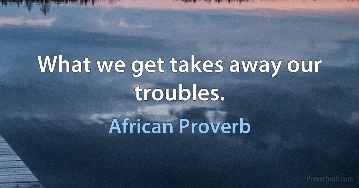 What we get takes away our troubles. (African Proverb)